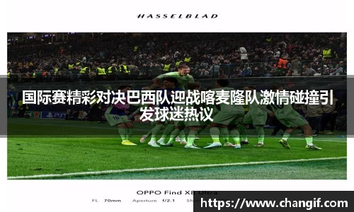 国际赛精彩对决巴西队迎战喀麦隆队激情碰撞引发球迷热议